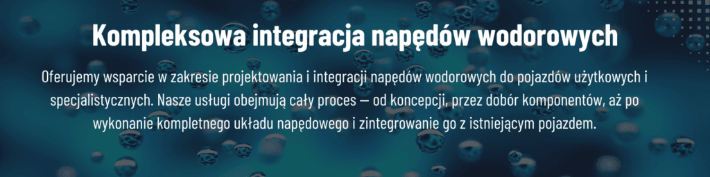 Kompleksowa integracja napędów wodorowych Oferujemy wsparcie w zakresie projektowania i integracji napędów wodorowych do pojazdów użytkowych i specjalistycznych. Nasze usługi obejmują cały proces — od koncepcji, przez dobór komponentów, aż po wykonanie kompletnego układu napędowego i zintegrowanie go z istniejącym pojazdem.